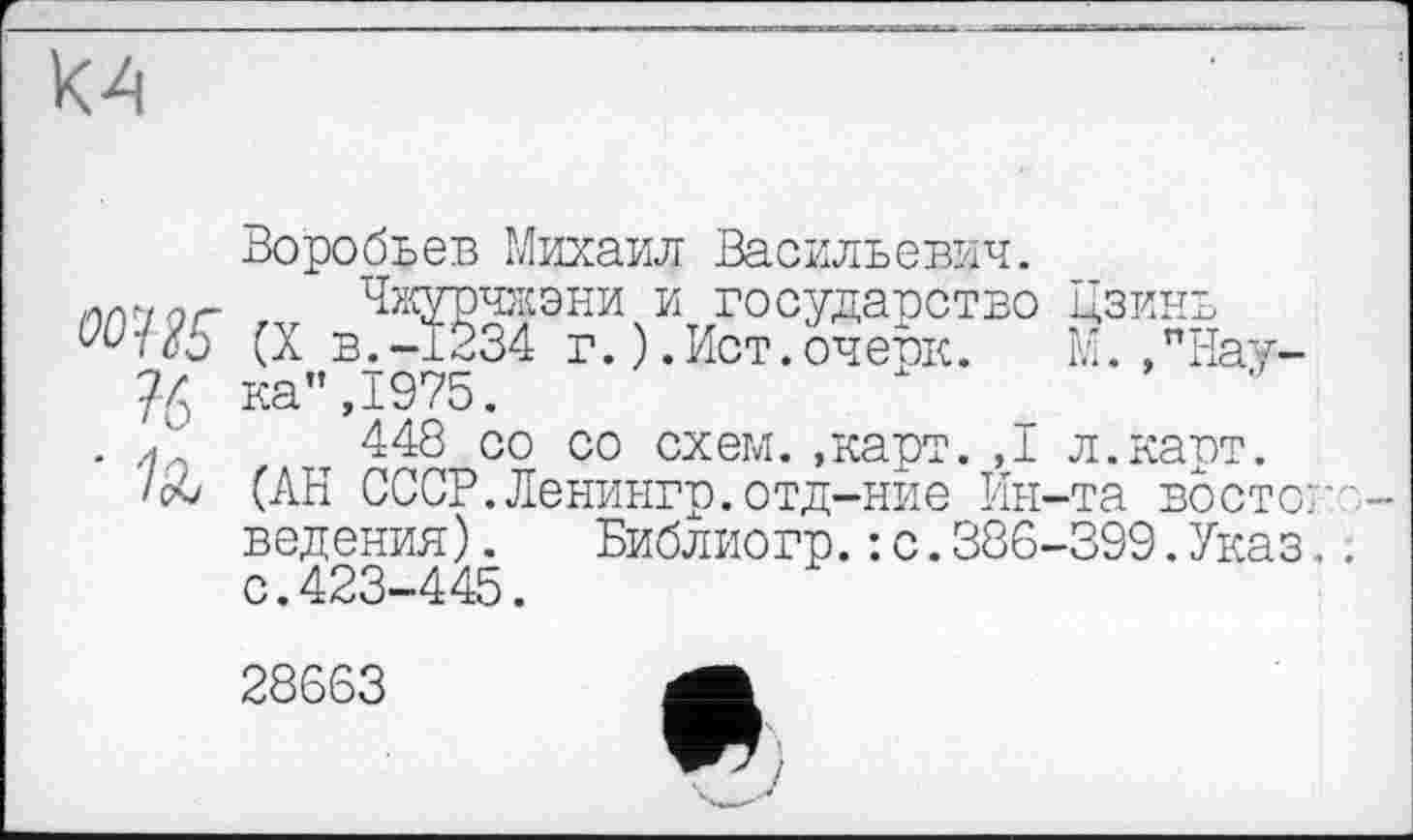 ﻿К4
Воробьев Михаил Васильевич.
,лМаг Чжурчжэни и государство Цзинь (X в.-1234 г.).Ист.очевк.	М. ,"Нау-
76 ка",1975.
. Л т 448 со со схем..карт. ,1 л.карт.
/об (АН СССР.Ленингр.отд-ние Ин-та востоковедения) . Библиогр.: с.386-399.Указ.. с.423-445.
28663	А